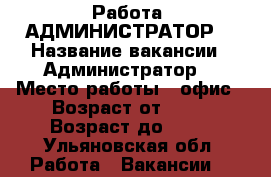 Работа  АДМИНИСТРАТОР  › Название вакансии ­ Администратор  › Место работы ­ офис › Возраст от ­ 17 › Возраст до ­ 65 - Ульяновская обл. Работа » Вакансии   